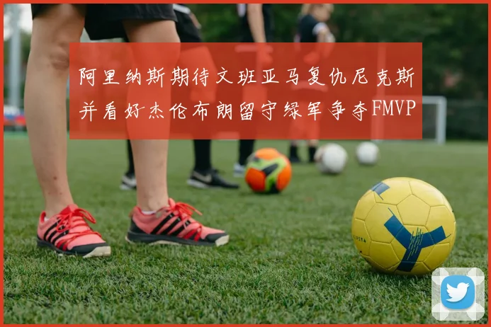 阿里纳斯期待文班亚马复仇尼克斯并看好杰伦布朗留守绿军争夺FMVP