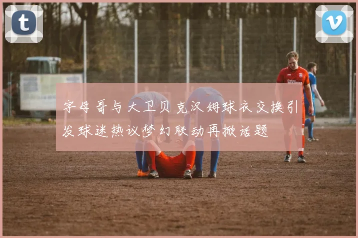 字母哥与大卫贝克汉姆球衣交换引发球迷热议梦幻联动再掀话题