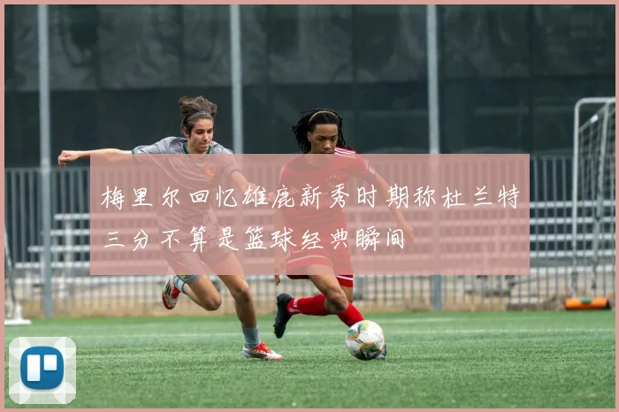 梅里尔回忆雄鹿新秀时期称杜兰特三分不算是篮球经典瞬间