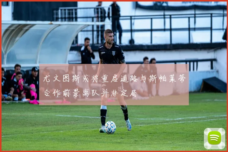 尤文图斯或将重启道路与斯帕莱蒂合作前景离队并非定局