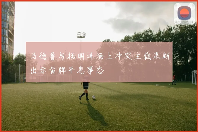 马德鲁与杨明洋场上冲突主裁果断出示黄牌平息事态