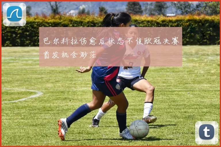 巴尔科拉伤愈后状态不佳欧冠决赛首发机会渺茫