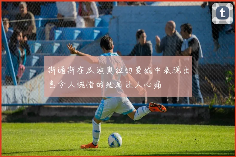 斯通斯在瓜迪奥拉的曼城中表现出色令人惋惜的结局让人心痛