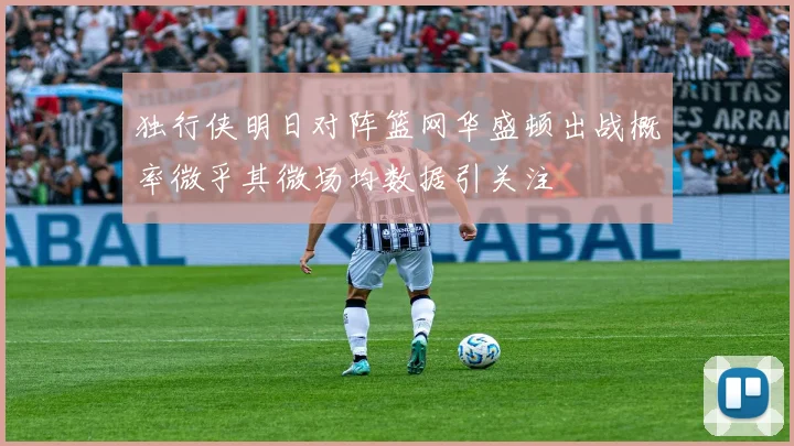 独行侠明日对阵篮网华盛顿出战概率微乎其微场均数据引关注