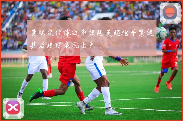 曼联定位球效率领跑英超枪手紧随其后进球表现出色