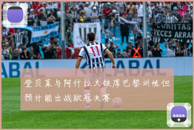 登贝莱与阿什拉夫缺席巴黎训练但预计能出战欧冠决赛