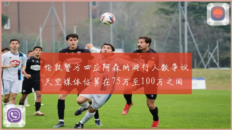 伦敦警方回应阿森纳游行人数争议天空媒体估算在75万至100万之间