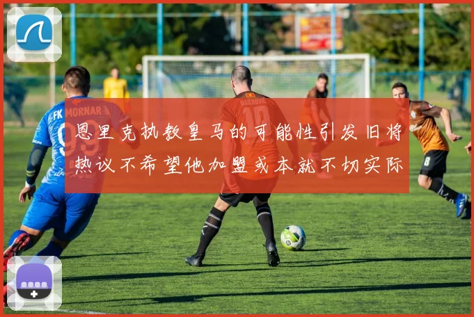 恩里克执教皇马的可能性引发旧将热议不希望他加盟或本就不切实际
